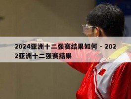 2024亚洲十二强赛结果如何 - 2022亚洲十二强赛结果